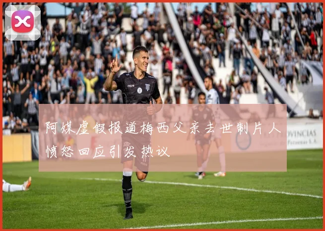阿媒虚假报道梅西父亲去世制片人愤怒回应引发热议