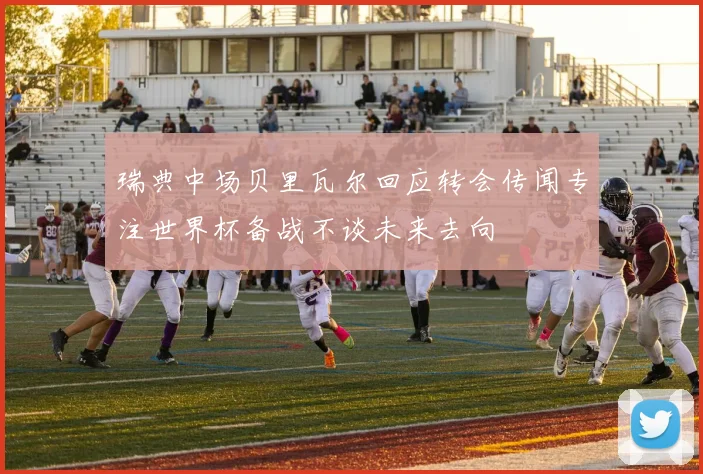 瑞典中场贝里瓦尔回应转会传闻专注世界杯备战不谈未来去向