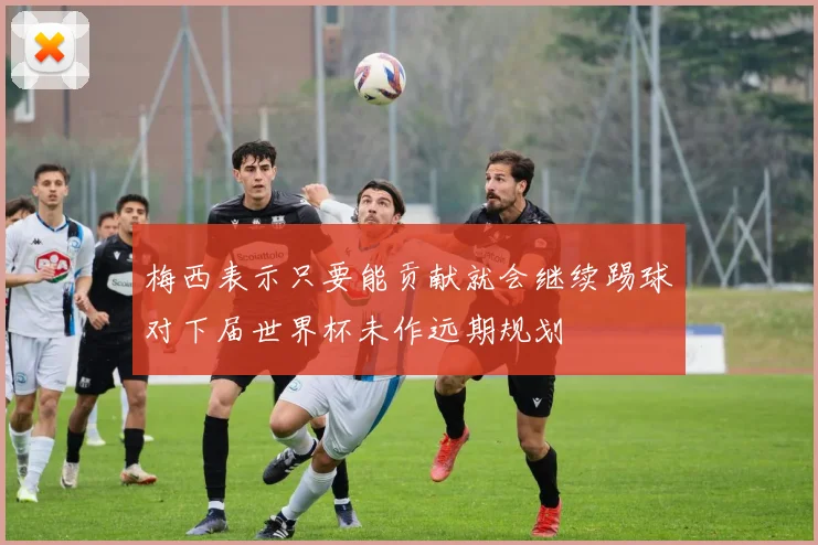 梅西表示只要能贡献就会继续踢球对下届世界杯未作远期规划