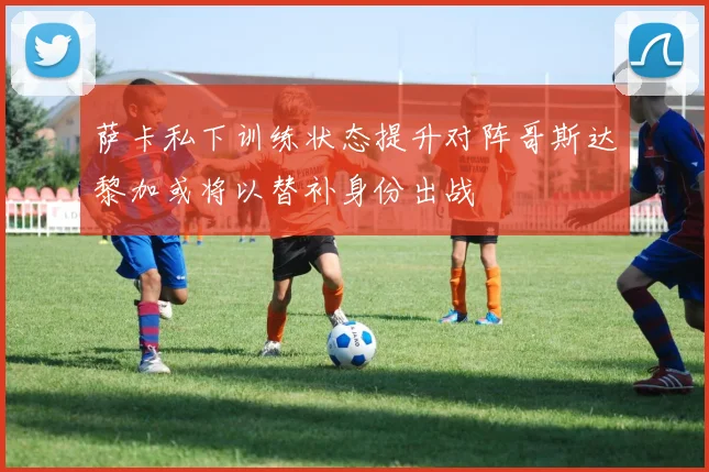 萨卡私下训练状态提升对阵哥斯达黎加或将以替补身份出战
