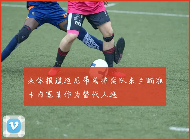 米体报道迈尼昂或将离队米兰瞄准卡内塞基作为替代人选
