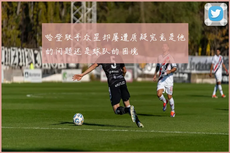 哈登联手众星却屡遭质疑究竟是他的问题还是球队的困境
