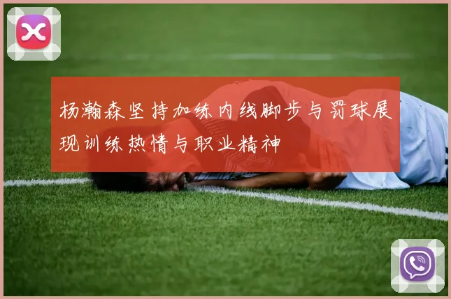 杨瀚森坚持加练内线脚步与罚球展现训练热情与职业精神