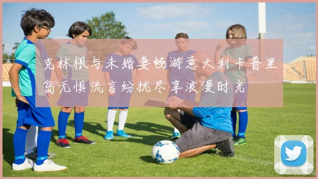 克林根与未婚妻畅游意大利卡普里岛无惧流言纷扰尽享浪漫时光