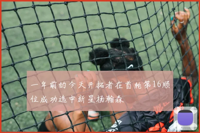 一年前的今天开拓者在首轮第16顺位成功选中新星杨瀚森