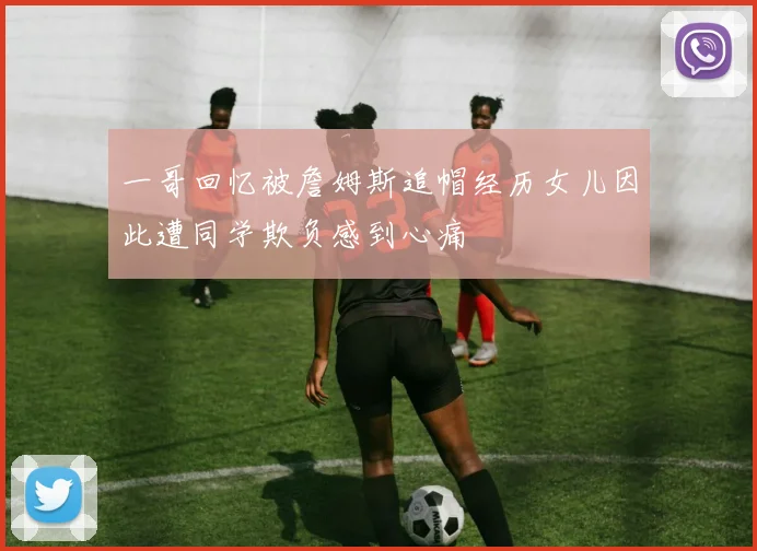 一哥回忆被詹姆斯追帽经历女儿因此遭同学欺负感到心痛