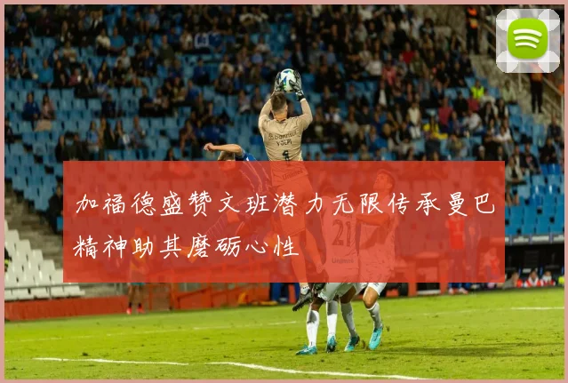 加福德盛赞文班潜力无限传承曼巴精神助其磨砺心性