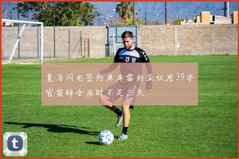 皇马闪电签约库库雷利亚仅用39字官宣转会历时不足三天