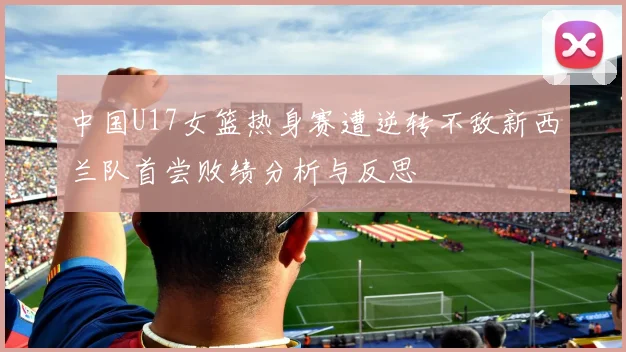 中国U17女篮热身赛遭逆转不敌新西兰队首尝败绩分析与反思
