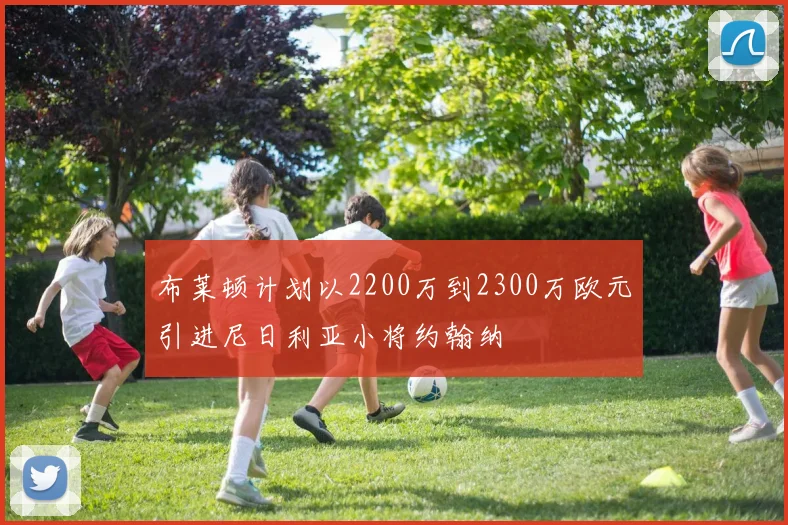 布莱顿计划以2200万到2300万欧元引进尼日利亚小将约翰纳
