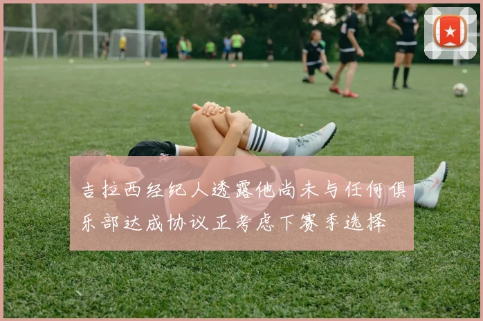 吉拉西经纪人透露他尚未与任何俱乐部达成协议正考虑下赛季选择