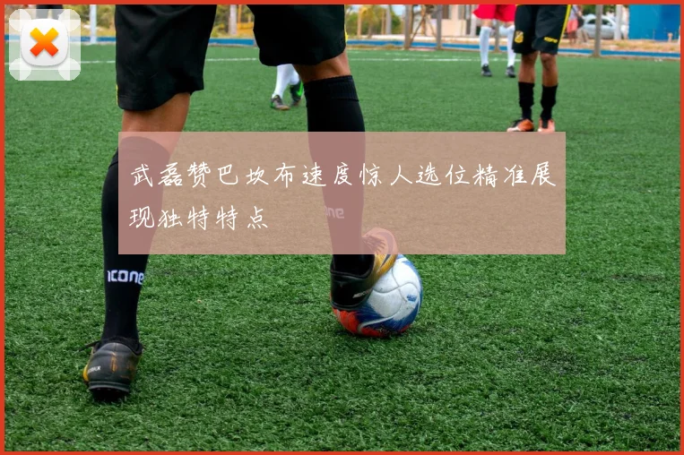 武磊赞巴坎布速度惊人选位精准展现独特特点