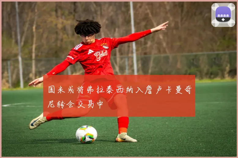 国米或将弗拉泰西纳入詹卢卡曼奇尼转会交易中