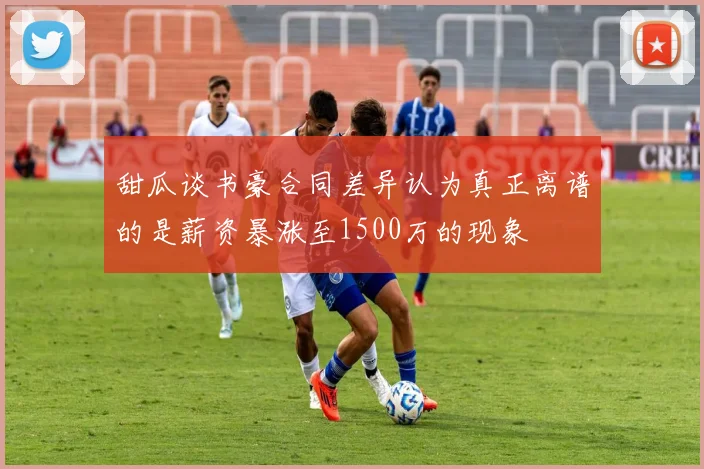 甜瓜谈书豪合同差异认为真正离谱的是薪资暴涨至1500万的现象