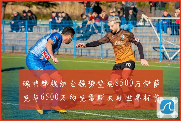 瑞典锋线组合强势登场8500万伊萨克与6500万约克雷斯共赴世界杯首秀