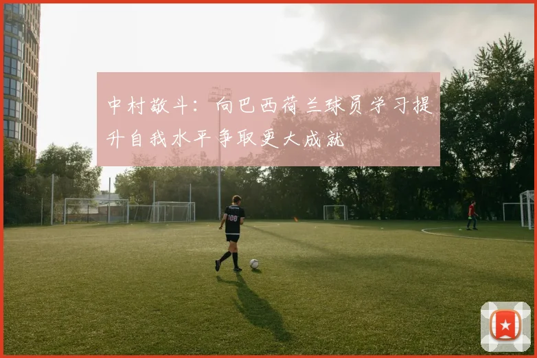 中村敬斗：向巴西荷兰球员学习提升自我水平争取更大成就
