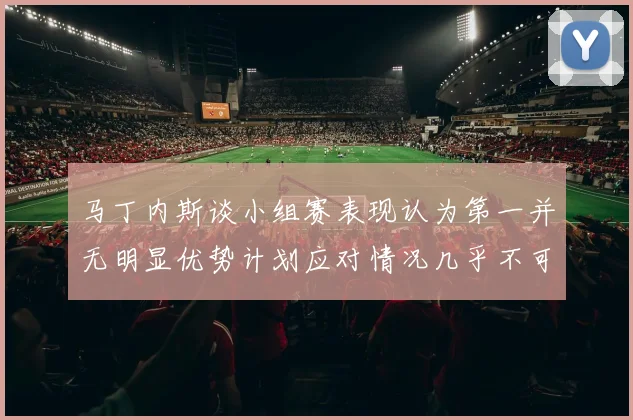 马丁内斯谈小组赛表现认为第一并无明显优势计划应对情况几乎不可能