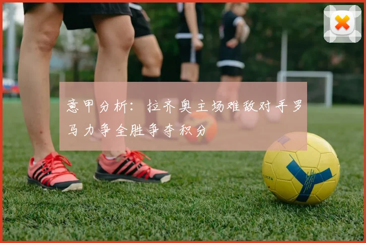 意甲分析：拉齐奥主场难敌对手罗马力争全胜争夺积分